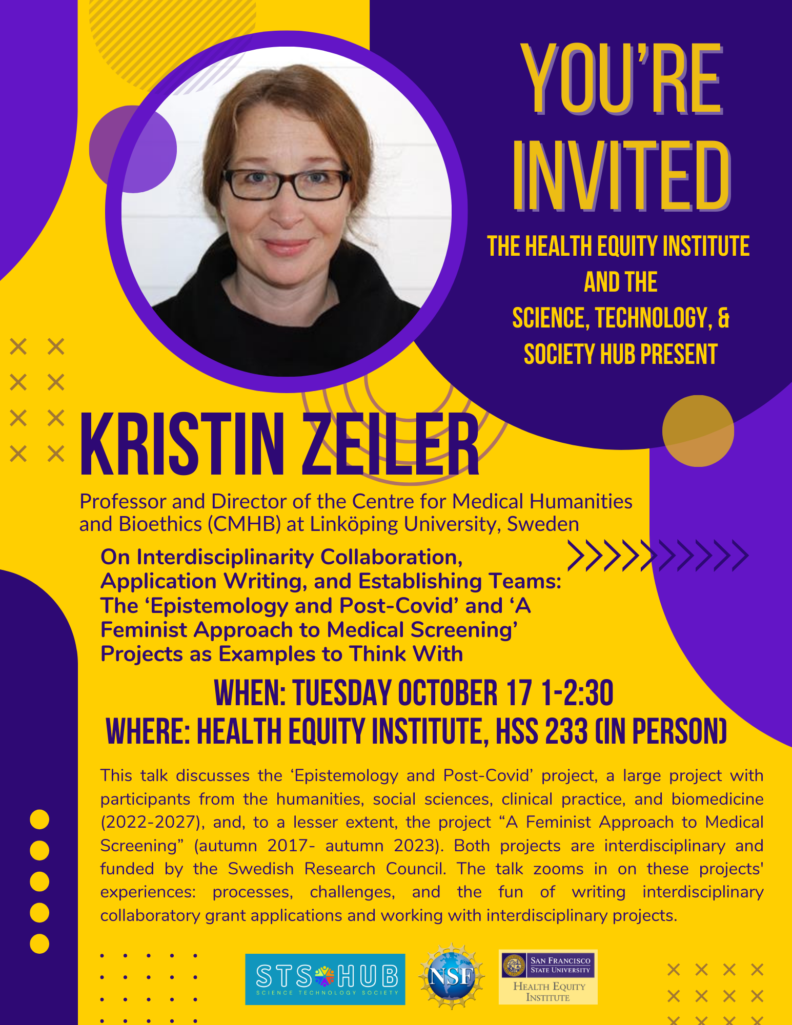 A purple and gold flyer with a headshot that reads You're Invited, The Health Equity Institute  and THE Science, Technology, & Society Hub present, Kristin Zeiler, Professor and Director of the Centre for Medical Humanities and Bioethics (CMHB) at Linköping University, Sweden, On Interdisciplinarity Collaboration, Application Writing, and Establishing Teams:  The ‘Epistemology and Post-Covid’ and ‘A Feminist Approach to Medical Screening’ Projects as Examples to Think With, When: Tuesday October 17 1-2:30  