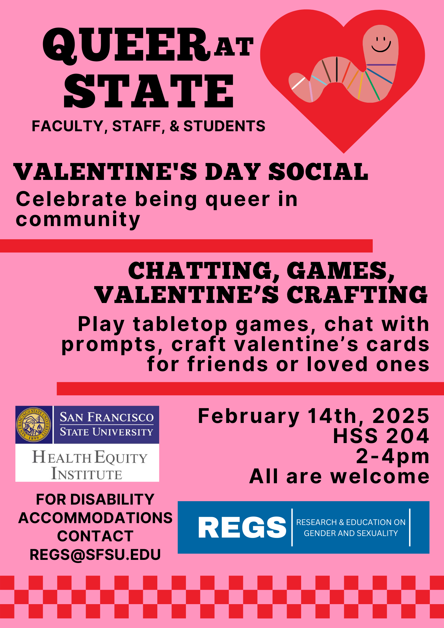 Flyer text: Queer at State faculty, staff, & students. Valentine's Day social. Celebrate being queer in community. Chatting, games, Valentine's crafting. Play tabletop games, chat with prompts, craft valentine's cards for friends or loved ones. February 14th, 2025, HSS 204 2-4pm. All are welcome. For disability accommodations please contact regs@sfsu.edu.