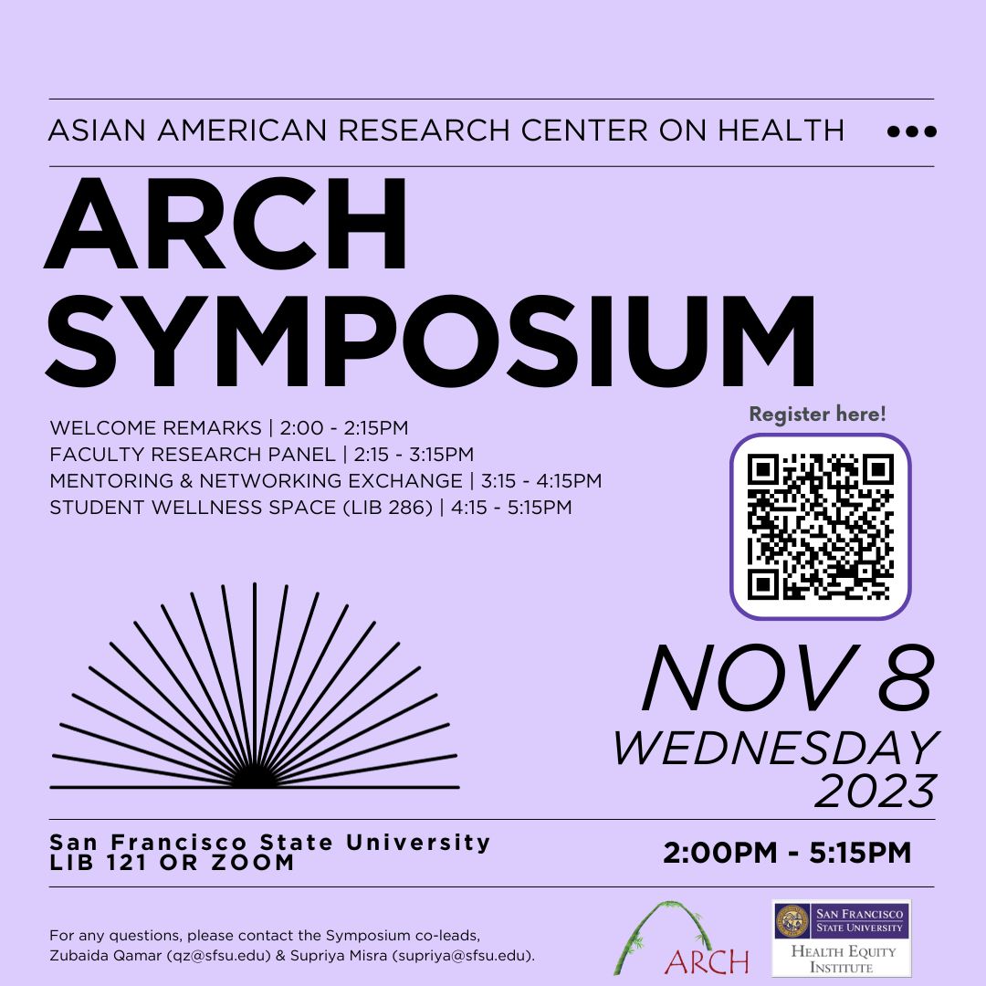 A lavender colored flyer that reads Asian American Research Center on Health, ARCH SYMPOSIUM, welcome remarks 2-2:15 pm, faculty research panel 2:15-3:15 pm, mentoring & network exchange 3:15-4:15 pm, student wellness space (LIB 286) 4:15-5:15, Nov. 8 Wednesday 2023, San Francisco State University LIB 121 or ZOOM 2:00-5:15 PM. For any questions, please contact the Symposium co-leads, Zubaida Qamar (qz@sfsu.edu) & Supriya Misra (supriya@sfsu.edu). The ARCH and Health Equity Institute are in the lower right.